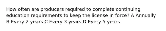 How often are producers required to complete continuing education requirements to keep the license in force? A Annually B Every 2 years C Every 3 years D Every 5 years