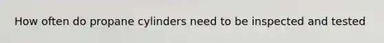 How often do propane cylinders need to be inspected and tested