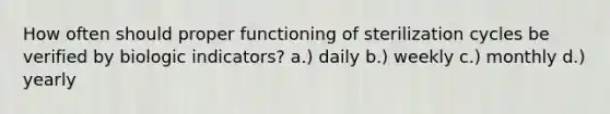 How often should proper functioning of sterilization cycles be verified by biologic indicators? a.) daily b.) weekly c.) monthly d.) yearly