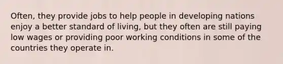 Often, they provide jobs to help people in developing nations enjoy a better standard of living, but they often are still paying low wages or providing poor working conditions in some of the countries they operate in.