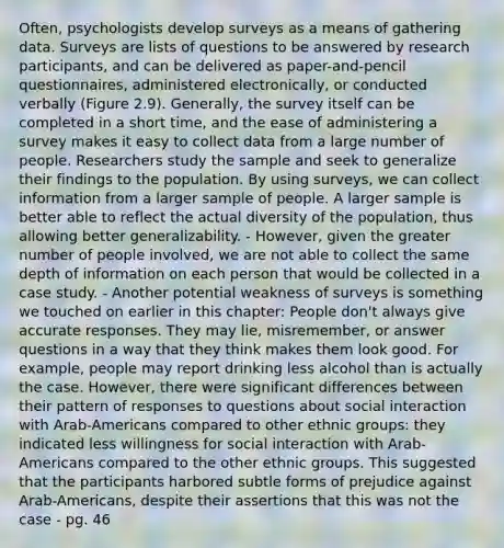 Often, psychologists develop surveys as a means of gathering data. Surveys are lists of questions to be answered by research participants, and can be delivered as paper-and-pencil questionnaires, administered electronically, or conducted verbally (Figure 2.9). Generally, the survey itself can be completed in a short time, and the ease of administering a survey makes it easy to collect data from a large number of people. Researchers study the sample and seek to generalize their findings to the population. By using surveys, we can collect information from a larger sample of people. A larger sample is better able to reflect the actual diversity of the population, thus allowing better generalizability. - However, given the greater number of people involved, we are not able to collect the same depth of information on each person that would be collected in a case study. - Another potential weakness of surveys is something we touched on earlier in this chapter: People don't always give accurate responses. They may lie, misremember, or answer questions in a way that they think makes them look good. For example, people may report drinking less alcohol than is actually the case. However, there were significant differences between their pattern of responses to questions about social interaction with Arab-Americans compared to other ethnic groups: they indicated less willingness for social interaction with Arab-Americans compared to the other ethnic groups. This suggested that the participants harbored subtle forms of prejudice against Arab-Americans, despite their assertions that this was not the case - pg. 46