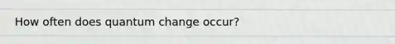 How often does quantum change occur?