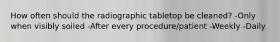 How often should the radiographic tabletop be cleaned? -Only when visibly soiled -After every procedure/patient -Weekly -Daily