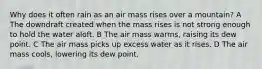 Why does it often rain as an air mass rises over a mountain? A The downdraft created when the mass rises is not strong enough to hold the water aloft. B The air mass warms, raising its dew point. C The air mass picks up excess water as it rises. D The air mass cools, lowering its dew point.