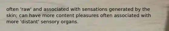 often 'raw' and associated with sensations generated by the skin; can have more content pleasures often associated with more 'distant' sensory organs.