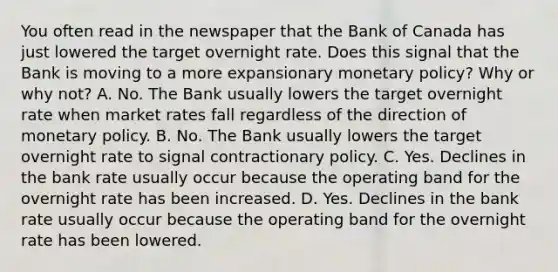 You often read in the newspaper that the Bank of Canada has just lowered the target overnight rate. Does this signal that the Bank is moving to a more expansionary monetary​ policy? Why or why​ not? A. No. The Bank usually lowers the target overnight rate when market rates fall regardless of the direction of monetary policy. B. No. The Bank usually lowers the target overnight rate to signal contractionary policy. C. Yes. Declines in the bank rate usually occur because the operating band for the overnight rate has been increased. D. Yes. Declines in the bank rate usually occur because the operating band for the overnight rate has been lowered.