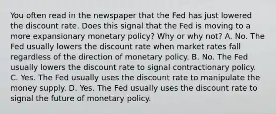 You often read in the newspaper that the Fed has just lowered the discount rate. Does this signal that the Fed is moving to a more expansionary monetary​ policy? Why or why​ not? A. No. The Fed usually lowers the discount rate when market rates fall regardless of the direction of monetary policy. B. No. The Fed usually lowers the discount rate to signal contractionary policy. C. Yes. The Fed usually uses the discount rate to manipulate the money supply. D. Yes. The Fed usually uses the discount rate to signal the future of monetary policy.