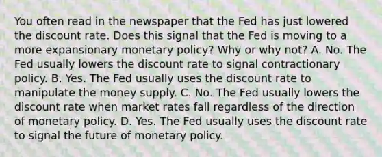 You often read in the newspaper that the Fed has just lowered the discount rate. Does this signal that the Fed is moving to a more expansionary monetary​ policy? Why or why​ not? A. No. The Fed usually lowers the discount rate to signal contractionary policy. B. Yes. The Fed usually uses the discount rate to manipulate the money supply. C. No. The Fed usually lowers the discount rate when market rates fall regardless of the direction of monetary policy. D. Yes. The Fed usually uses the discount rate to signal the future of monetary policy.