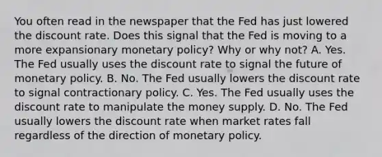 You often read in the newspaper that the Fed has just lowered the discount rate. Does this signal that the Fed is moving to a more expansionary monetary​ policy? Why or why​ not? A. Yes. The Fed usually uses the discount rate to signal the future of monetary policy. B. No. The Fed usually lowers the discount rate to signal contractionary policy. C. Yes. The Fed usually uses the discount rate to manipulate the money supply. D. No. The Fed usually lowers the discount rate when market rates fall regardless of the direction of monetary policy.