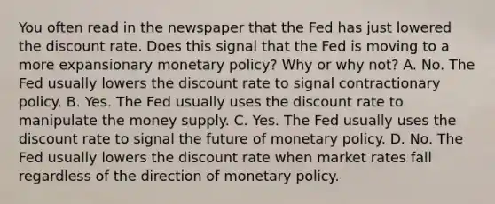 You often read in the newspaper that the Fed has just lowered the discount rate. Does this signal that the Fed is moving to a more expansionary monetary​ policy? Why or why​ not? A. No. The Fed usually lowers the discount rate to signal contractionary policy. B. Yes. The Fed usually uses the discount rate to manipulate the money supply. C. Yes. The Fed usually uses the discount rate to signal the future of monetary policy. D. No. The Fed usually lowers the discount rate when market rates fall regardless of the direction of monetary policy.