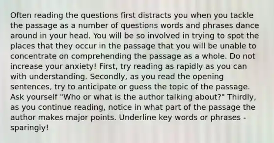 Often reading the questions first distracts you when you tackle the passage as a number of questions words and phrases dance around in your head. You will be so involved in trying to spot the places that they occur in the passage that you will be unable to concentrate on comprehending the passage as a whole. Do not increase your anxiety! First, try reading as rapidly as you can with understanding. Secondly, as you read the opening sentences, try to anticipate or guess the topic of the passage. Ask yourself "Who or what is the author talking about?" Thirdly, as you continue reading, notice in what part of the passage the author makes major points. Underline key words or phrases - sparingly!