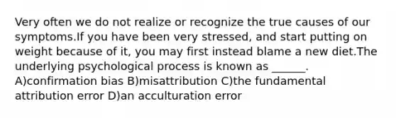 Very often we do not realize or recognize the true causes of our symptoms.If you have been very stressed, and start putting on weight because of it, you may first instead blame a new diet.The underlying psychological process is known as ______. A)confirmation bias B)misattribution C)the fundamental attribution error D)an acculturation error