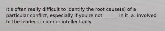 It's often really difficult to identify the root cause(s) of a particular conflict, especially if you're not ______ in it. a: involved b: the leader c: calm d: intellectually