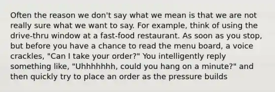 Often the reason we don't say what we mean is that we are not really sure what we want to say. For example, think of using the drive-thru window at a fast-food restaurant. As soon as you stop, but before you have a chance to read the menu board, a voice crackles, "Can I take your order?" You intelligently reply something like, "Uhhhhhhh, could you hang on a minute?" and then quickly try to place an order as the pressure builds