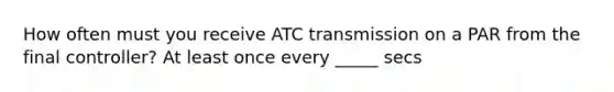 How often must you receive ATC transmission on a PAR from the final controller? At least once every _____ secs