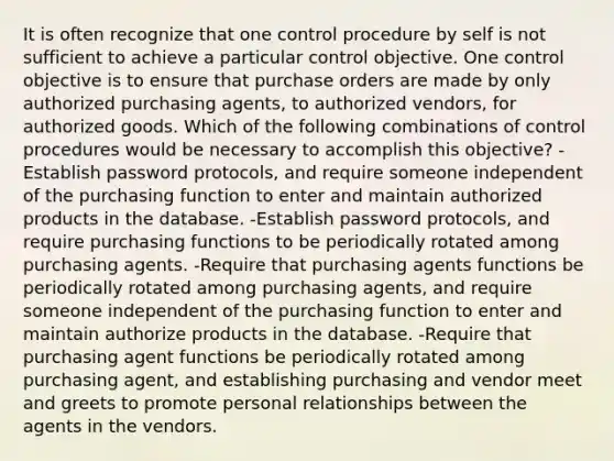 It is often recognize that one control procedure by self is not sufficient to achieve a particular control objective. One control objective is to ensure that purchase orders are made by only authorized purchasing agents, to authorized vendors, for authorized goods. Which of the following combinations of control procedures would be necessary to accomplish this objective? -Establish password protocols, and require someone independent of the purchasing function to enter and maintain authorized products in the database. -Establish password protocols, and require purchasing functions to be periodically rotated among purchasing agents. -Require that purchasing agents functions be periodically rotated among purchasing agents, and require someone independent of the purchasing function to enter and maintain authorize products in the database. -Require that purchasing agent functions be periodically rotated among purchasing agent, and establishing purchasing and vendor meet and greets to promote personal relationships between the agents in the vendors.