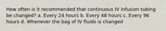 How often is it recommended that continuous IV infusion tubing be changed? a. Every 24 hours b. Every 48 hours c. Every 96 hours d. Whenever the bag of IV fluids is changed