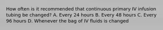 How often is it recommended that continuous primary IV infusion tubing be changed? A. Every 24 hours B. Every 48 hours C. Every 96 hours D. Whenever the bag of IV fluids is changed