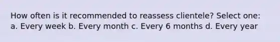 How often is it recommended to reassess clientele? Select one: a. Every week b. Every month c. Every 6 months d. Every year