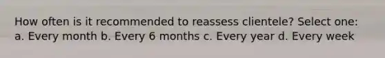 How often is it recommended to reassess clientele? Select one: a. Every month b. Every 6 months c. Every year d. Every week