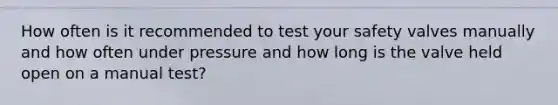 How often is it recommended to test your safety valves manually and how often under pressure and how long is the valve held open on a manual test?