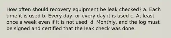 How often should recovery equipment be leak checked? a. Each time it is used b. Every day, or every day it is used c. At least once a week even if it is not used. d. Monthly, and the log must be signed and certified that the leak check was done.