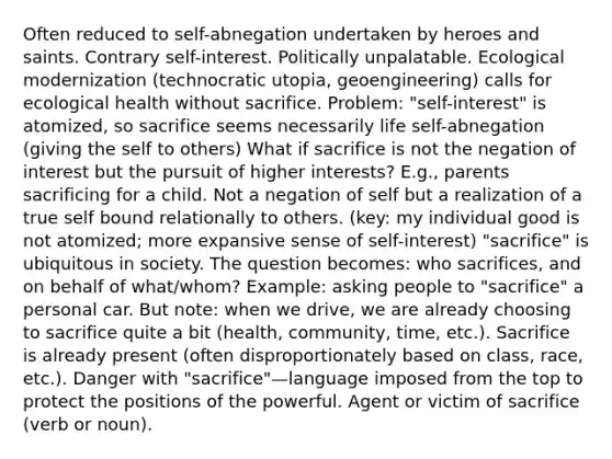 Often reduced to self-abnegation undertaken by heroes and saints. Contrary self-interest. Politically unpalatable. Ecological modernization (technocratic utopia, geoengineering) calls for ecological health without sacrifice. Problem: "self-interest" is atomized, so sacrifice seems necessarily life self-abnegation (giving the self to others) What if sacrifice is not the negation of interest but the pursuit of higher interests? E.g., parents sacrificing for a child. Not a negation of self but a realization of a true self bound relationally to others. (key: my individual good is not atomized; more expansive sense of self-interest) "sacrifice" is ubiquitous in society. The question becomes: who sacrifices, and on behalf of what/whom? Example: asking people to "sacrifice" a personal car. But note: when we drive, we are already choosing to sacrifice quite a bit (health, community, time, etc.). Sacrifice is already present (often disproportionately based on class, race, etc.). Danger with "sacrifice"—language imposed from the top to protect the positions of the powerful. Agent or victim of sacrifice (verb or noun).