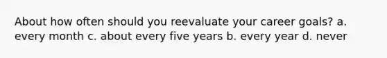 About how often should you reevaluate your career goals? a. every month c. about every five years b. every year d. never