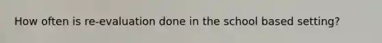 How often is re-evaluation done in the school based setting?