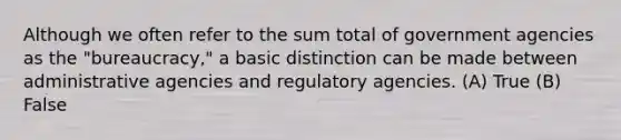 Although we often refer to the sum total of government agencies as the "bureaucracy," a basic distinction can be made between administrative agencies and regulatory agencies. (A) True (B) False