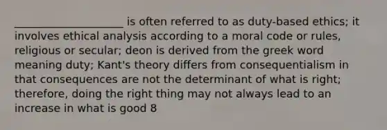 ____________________ is often referred to as duty-based ethics; it involves ethical analysis according to a moral code or rules, religious or secular; deon is derived from the greek word meaning duty; Kant's theory differs from consequentialism in that consequences are not the determinant of what is right; therefore, doing the right thing may not always lead to an increase in what is good 8