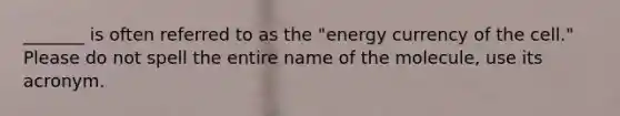 _______ is often referred to as the "energy currency of the cell." Please do not spell the entire name of the molecule, use its acronym.