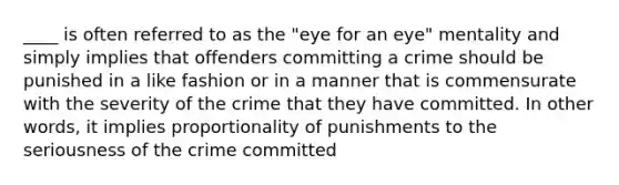 ____ is often referred to as the "eye for an eye" mentality and simply implies that offenders committing a crime should be punished in a like fashion or in a manner that is commensurate with the severity of the crime that they have committed. In other words, it implies proportionality of punishments to the seriousness of the crime committed