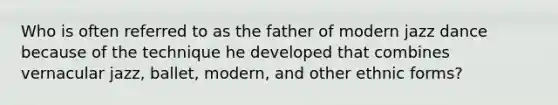Who is often referred to as the father of modern jazz dance because of the technique he developed that combines vernacular jazz, ballet, modern, and other ethnic forms?