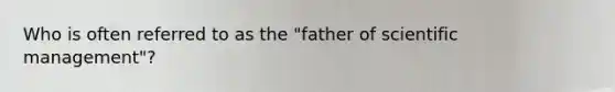 Who is often referred to as the "father of scientific management"?