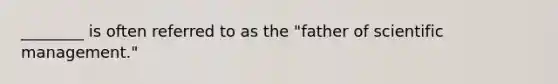 ________ is often referred to as the "father of scientific management."