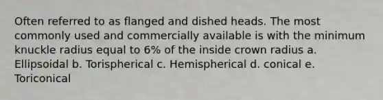 Often referred to as flanged and dished heads. The most commonly used and commercially available is with the minimum knuckle radius equal to 6% of the inside crown radius a. Ellipsoidal b. Torispherical c. Hemispherical d. conical e. Toriconical