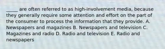 _____ are often referred to as high-involvement media, because they generally require some attention and effort on the part of the consumer to process the information that they provide. A. Newspapers and magazines B. Newspapers and television C. Magazines and radio D. Radio and television E. Radio and newspapers