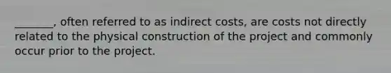 _______, often referred to as indirect costs, are costs not directly related to the physical construction of the project and commonly occur prior to the project.