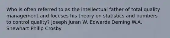 Who is often referred to as the intellectual father of total quality management and focuses his theory on statistics and numbers to control quality? Joseph Juran W. Edwards Deming W.A. Shewhart Philip Crosby