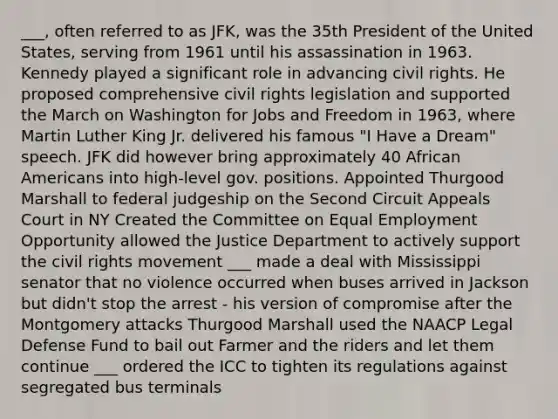 ___, often referred to as JFK, was the 35th President of the United States, serving from 1961 until his assassination in 1963. Kennedy played a significant role in advancing civil rights. He proposed comprehensive civil rights legislation and supported the March on Washington for Jobs and Freedom in 1963, where Martin Luther King Jr. delivered his famous "I Have a Dream" speech. JFK did however bring approximately 40 African Americans into high-level gov. positions. Appointed Thurgood Marshall to federal judgeship on the Second Circuit Appeals Court in NY Created the Committee on Equal Employment Opportunity allowed the Justice Department to actively support the civil rights movement ___ made a deal with Mississippi senator that no violence occurred when buses arrived in Jackson but didn't stop the arrest - his version of compromise after the Montgomery attacks Thurgood Marshall used the NAACP Legal Defense Fund to bail out Farmer and the riders and let them continue ___ ordered the ICC to tighten its regulations against segregated bus terminals