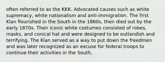 often referred to as the KKK. Advocated causes such as white supremacy, white nationalism and anti-immigration. The first Klan flourished in the South in the 1860s, then died out by the early 1870s. Their iconic white costumes consisted of robes, masks, and conical hat and were designed to be outlandish and terrifying. The Klan served as a way to put down the freedmen and was later recognized as an excuse for federal troops to continue their activities in the South.