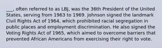 ___, often referred to as LBJ, was the 36th President of the United States, serving from 1963 to 1969. Johnson signed the landmark Civil Rights Act of 1964, which prohibited racial segregation in public places and employment discrimination. He also signed the Voting Rights Act of 1965, which aimed to overcome barriers that prevented African Americans from exercising their right to vote.