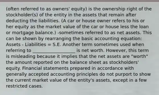 (often referred to as owners' equity) is the ownership right of the stockholder(s) of the entity in the assets that remain after deducting the liabilities. (A car or house owner refers to his or her equity as the market value of the car or house less the loan or mortgage balance.) -sometimes referred to as net assets. This can be shown by rearranging the basic accounting equation: Assets - Liabilities = S.E. Another term sometimes used when referring to ___________________ is net worth. However, this term is misleading because it implies that the net assets are "worth" the amount reported on the balance sheet as stockholders' equity. Financial statements prepared in accordance with generally accepted accounting principles do not purport to show the current market value of the entity's assets, except in a few restricted cases.