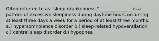 Often referred to as "sleep drunkenness," ______________ is a pattern of excessive sleepiness during daytime hours occurring at least three days a week for a period of at least three months. a.) hypersomnolence disorder b.) sleep-related hypoventilation c.) central sleep disorder d.) hypopnea