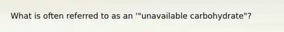 What is often referred to as an '"unavailable carbohydrate"?