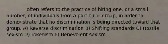 ________ often refers to the practice of hiring one, or a small number, of individuals from a particular group, in order to demonstrate that no discrimination is being directed toward that group. A) Reverse discrimination B) Shifting standards C) Hostile sexism D) Tokenism E) Benevolent sexism