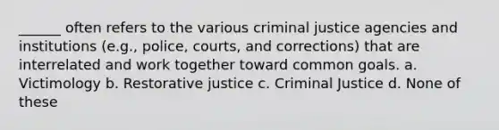 ______ often refers to the various criminal justice agencies and institutions (e.g., police, courts, and corrections) that are interrelated and work together toward common goals. a. Victimology b. Restorative justice c. Criminal Justice d. None of these