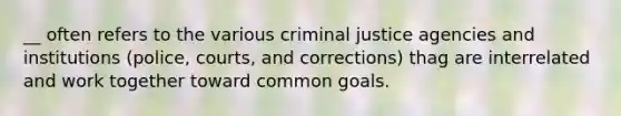 __ often refers to the various criminal justice agencies and institutions (police, courts, and corrections) thag are interrelated and work together toward common goals.