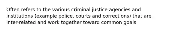 Often refers to the various criminal justice agencies and institutions (example police, courts and corrections) that are inter-related and work together toward common goals